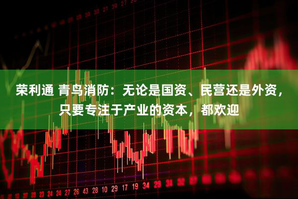荣利通 青鸟消防：无论是国资、民营还是外资，只要专注于产业的资本，都欢迎