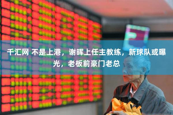 千汇网 不是上港，谢晖上任主教练，新球队或曝光，老板前豪门老总