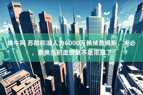 擒牛网 苏群称湖人为6000万换掉詹姆斯，未必，要换当初走的就不是浓眉了