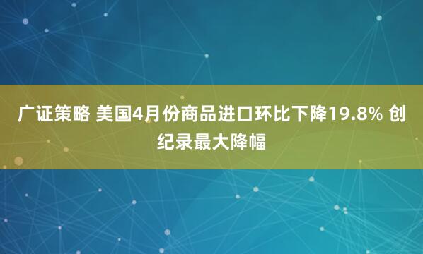 广证策略 美国4月份商品进口环比下降19.8% 创纪录最大降幅