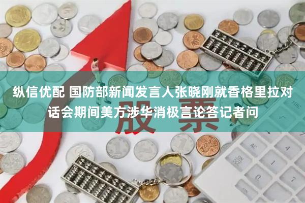 纵信优配 国防部新闻发言人张晓刚就香格里拉对话会期间美方涉华消极言论答记者问