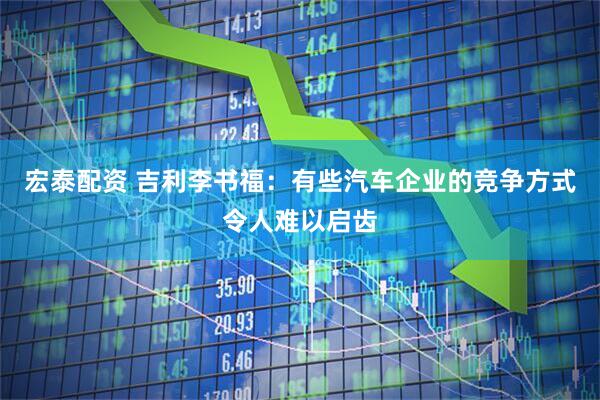 宏泰配资 吉利李书福：有些汽车企业的竞争方式令人难以启齿