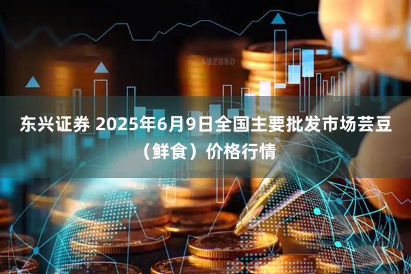 东兴证券 2025年6月9日全国主要批发市场芸豆（鲜食）价格行情