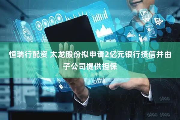 恒瑞行配资 太龙股份拟申请2亿元银行授信并由子公司提供担保