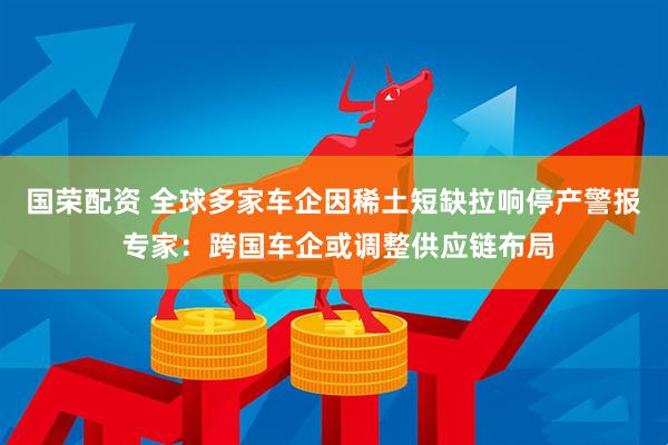 国荣配资 全球多家车企因稀土短缺拉响停产警报 专家：跨国车企或调整供应链布局