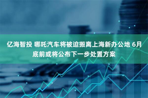 亿海智投 哪吒汽车将被迫搬离上海新办公地 6月底前或将公布下一步处置方案