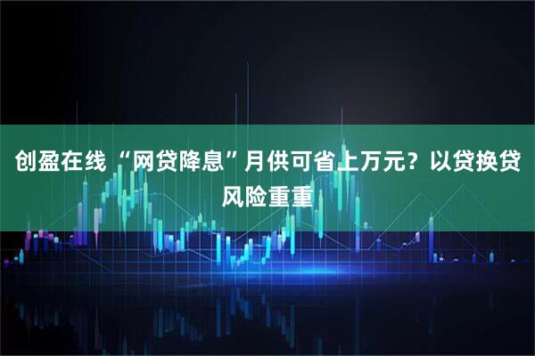 创盈在线 “网贷降息”月供可省上万元？以贷换贷风险重重