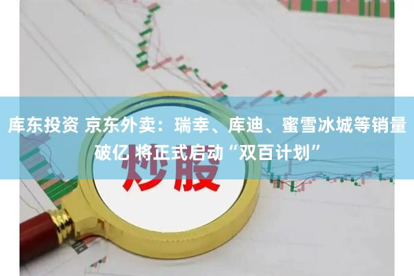 库东投资 京东外卖：瑞幸、库迪、蜜雪冰城等销量破亿 将正式启动“双百计划”