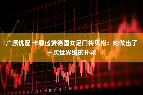 广源优配 卡恩盛赞德国女足门将贝格：她做出了一次世界级的扑救
