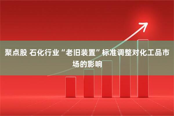 聚点股 石化行业“老旧装置”标准调整对化工品市场的影响