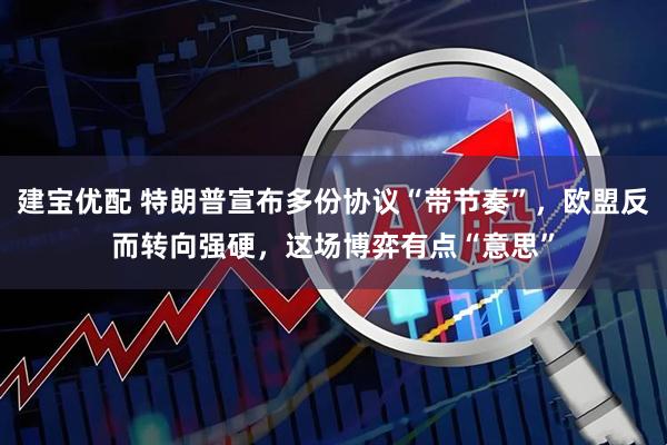 建宝优配 特朗普宣布多份协议“带节奏”，欧盟反而转向强硬，这场博弈有点“意思”