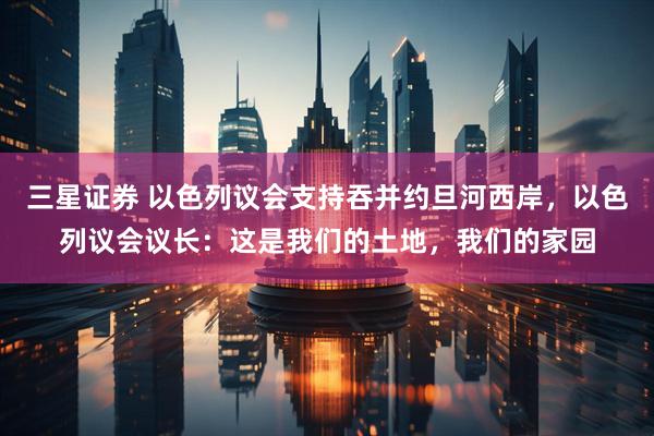 三星证券 以色列议会支持吞并约旦河西岸，以色列议会议长：这是我们的土地，我们的家园