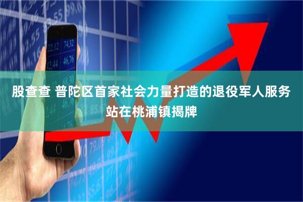 股查查 普陀区首家社会力量打造的退役军人服务站在桃浦镇揭牌