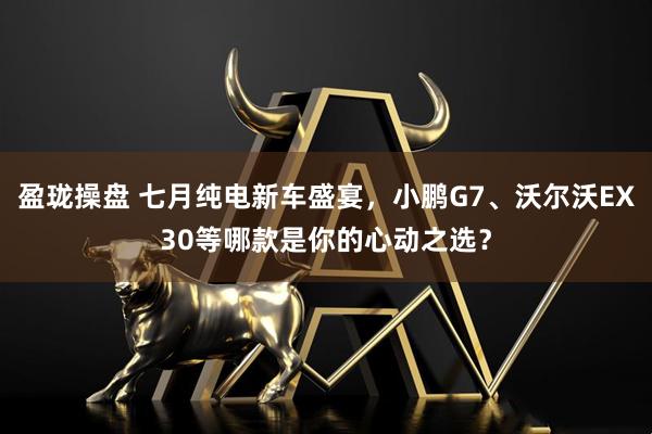 盈珑操盘 七月纯电新车盛宴，小鹏G7、沃尔沃EX30等哪款是你的心动之选？