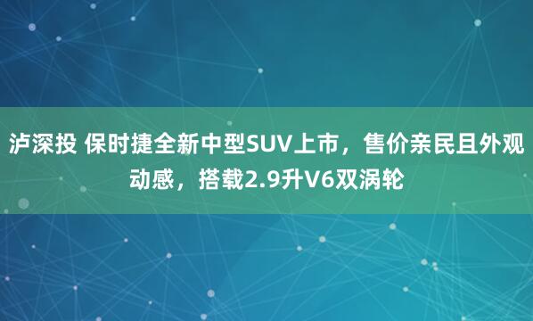 泸深投 保时捷全新中型SUV上市，售价亲民且外观动感，搭载2.9升V6双涡轮