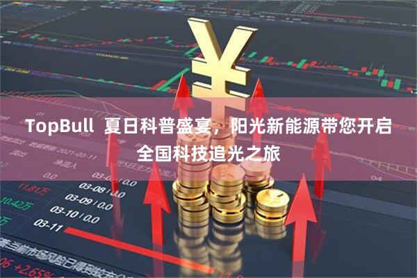 TopBull  夏日科普盛宴，阳光新能源带您开启全国科技追光之旅