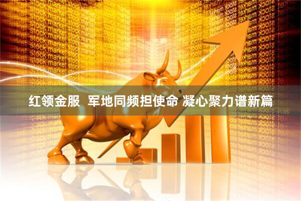 红领金服  军地同频担使命 凝心聚力谱新篇