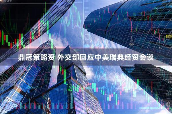 鼎冠策略资 外交部回应中美瑞典经贸会谈