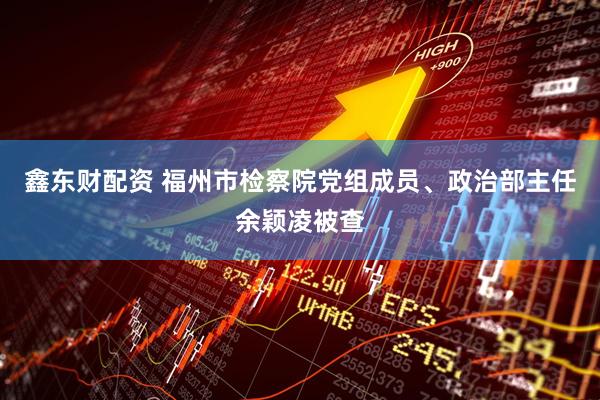 鑫东财配资 福州市检察院党组成员、政治部主任余颖凌被查