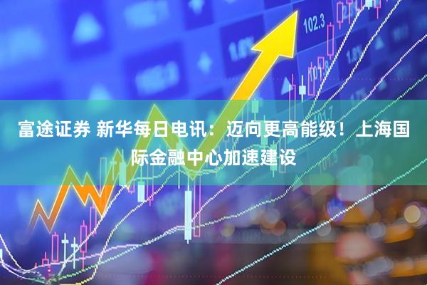 富途证券 新华每日电讯：迈向更高能级！上海国际金融中心加速建设