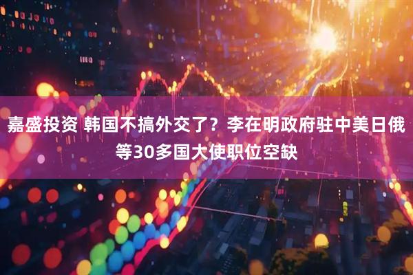 嘉盛投资 韩国不搞外交了？李在明政府驻中美日俄等30多国大使职位空缺