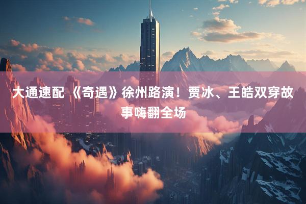 大通速配 《奇遇》徐州路演！贾冰、王皓双穿故事嗨翻全场