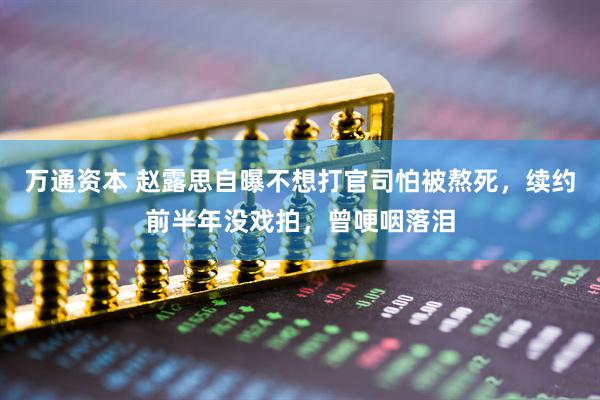 万通资本 赵露思自曝不想打官司怕被熬死，续约前半年没戏拍，曾哽咽落泪