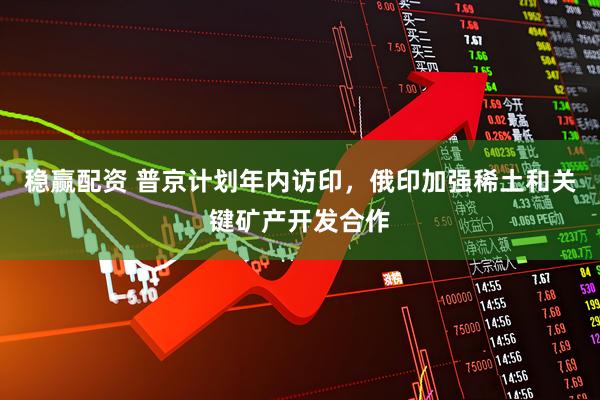 稳赢配资 普京计划年内访印，俄印加强稀土和关键矿产开发合作