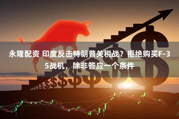 永隆配资 印度反击特朗普关税战？拒绝购买F-35战机，除非答应一个条件