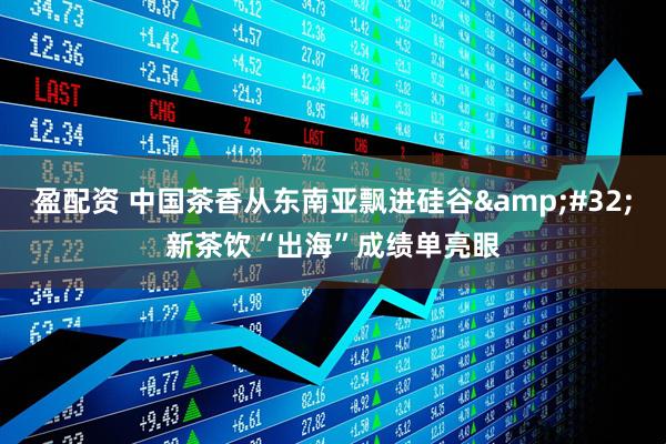 盈配资 中国茶香从东南亚飘进硅谷 新茶饮“出海”成绩单亮眼