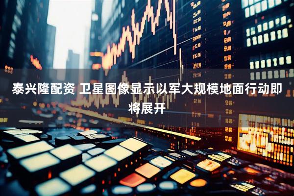 泰兴隆配资 卫星图像显示以军大规模地面行动即将展开