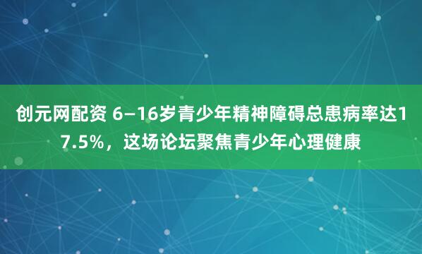 创元网配资 6—16岁青少年精神障碍总患病率达17.5%，这场论坛聚焦青少年心理健康