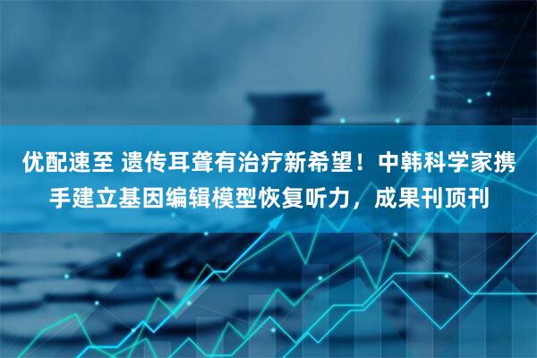 优配速至 遗传耳聋有治疗新希望！中韩科学家携手建立基因编辑模型恢复听力，成果刊顶刊