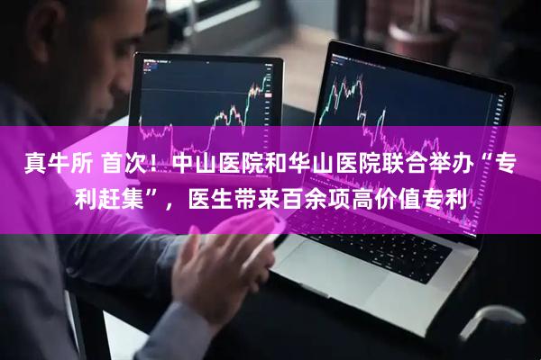 真牛所 首次！中山医院和华山医院联合举办“专利赶集”，医生带来百余项高价值专利