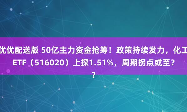 优优配送版 50亿主力资金抢筹！政策持续发力，化工ETF（516020）上探1.51%，周期拐点或至？
