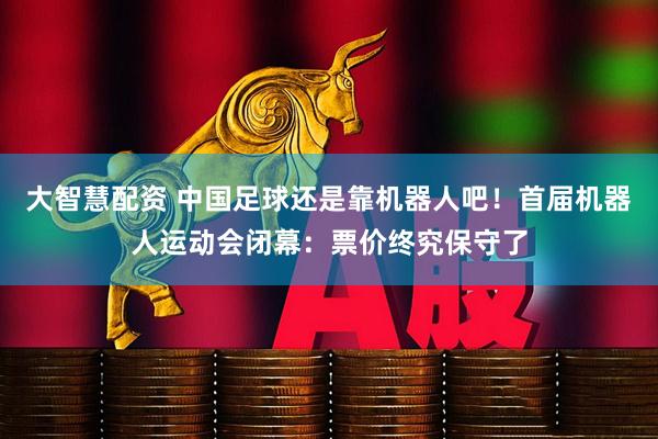 大智慧配资 中国足球还是靠机器人吧！首届机器人运动会闭幕：票价终究保守了