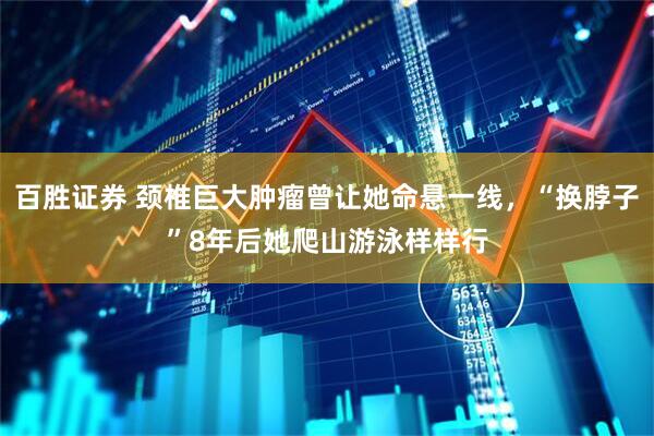 百胜证券 颈椎巨大肿瘤曾让她命悬一线，“换脖子”8年后她爬山游泳样样行