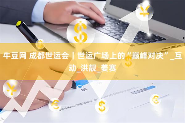 牛豆网 成都世运会｜世运广场上的“巅峰对决”_互动_洪靓_姜赛