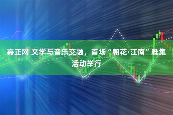 嘉正网 文学与音乐交融，首场“朝花·江南”雅集活动举行