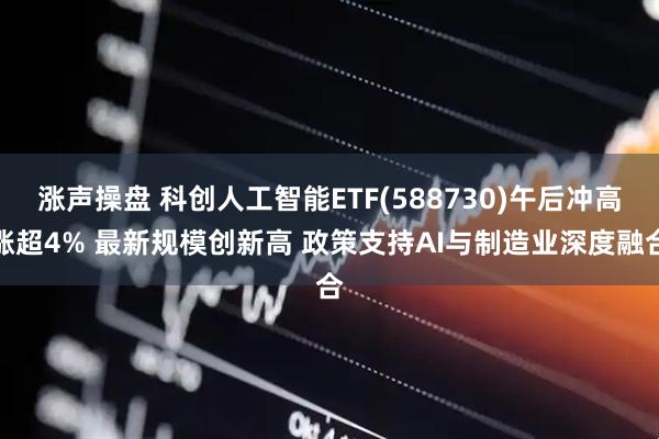涨声操盘 科创人工智能ETF(588730)午后冲高涨超4% 最新规模创新高 政策支持AI与制造业深度融合