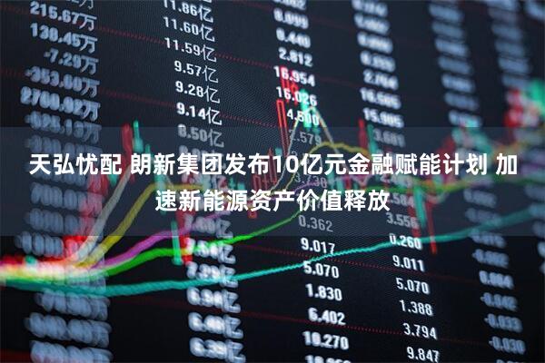 天弘忧配 朗新集团发布10亿元金融赋能计划 加速新能源资产价值释放