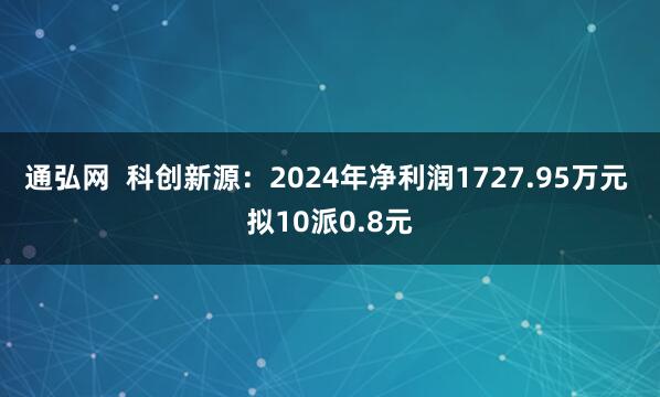 通弘网  科创新源：2024年净利润1727.95万元 拟10派0.8元
