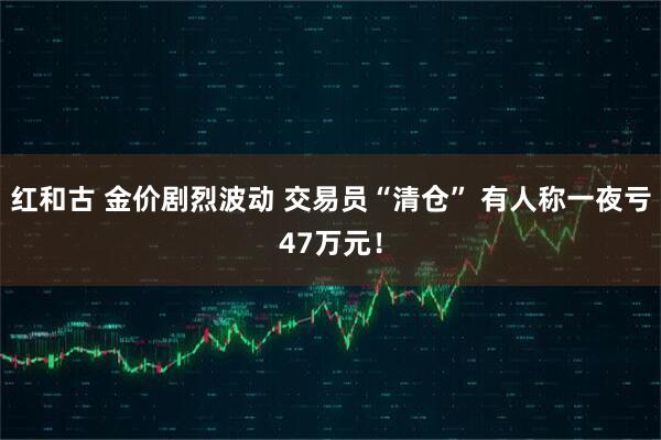 红和古 金价剧烈波动 交易员“清仓” 有人称一夜亏47万元！