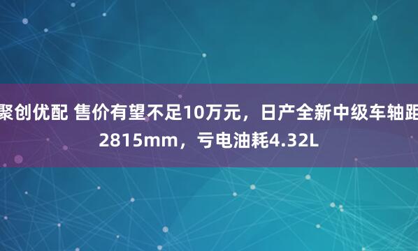聚创优配 售价有望不足10万元，日产全新中级车轴距2815mm，亏电油耗4.32L
