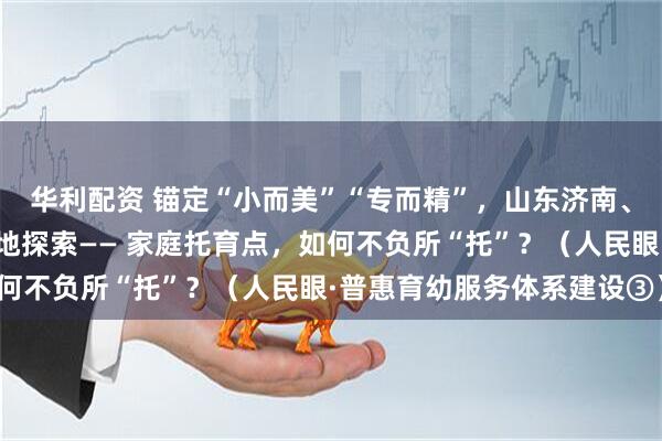 华利配资 锚定“小而美”“专而精”，山东济南、浙江台州、重庆万州等地探索—— 家庭托育点，如何不负所“托”？（人民眼·普惠育幼服务体系建设③）